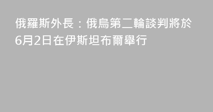 俄羅斯外長：俄烏第二輪談判將於6月2日在伊斯坦布爾舉行