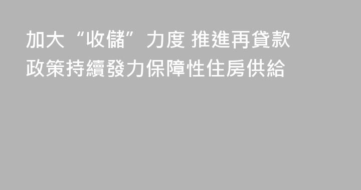 加大“收儲”力度 推進再貸款 政策持續發力保障性住房供給