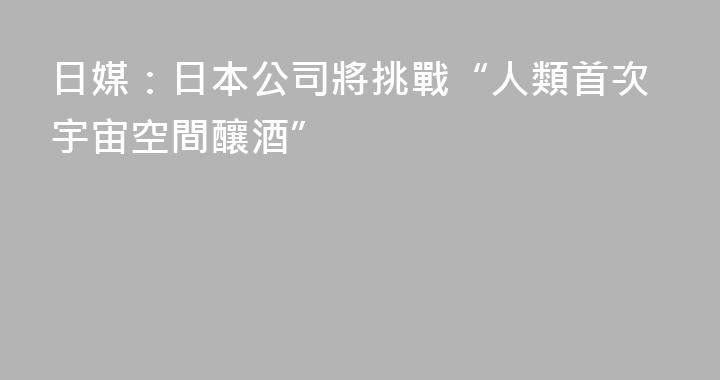 日媒：日本公司將挑戰“人類首次宇宙空間釀酒”