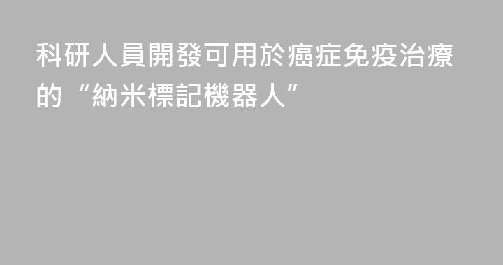 科研人員開發可用於癌症免疫治療的“納米標記機器人”