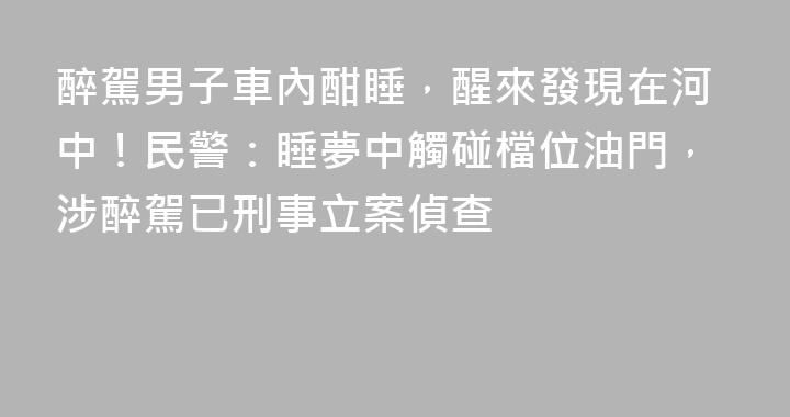 醉駕男子車內酣睡，醒來發現在河中！民警：睡夢中觸碰檔位油門，涉醉駕已刑事立案偵查