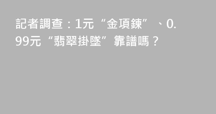 記者調查：1元“金項鍊”、0.99元“翡翠掛墜”靠譜嗎？