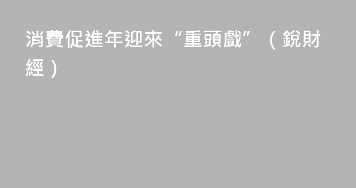 消費促進年迎來“重頭戲”（銳財經）