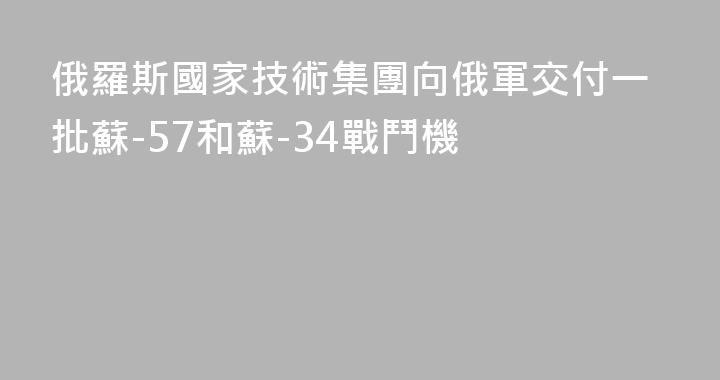 俄羅斯國家技術集團向俄軍交付一批蘇-57和蘇-34戰鬥機