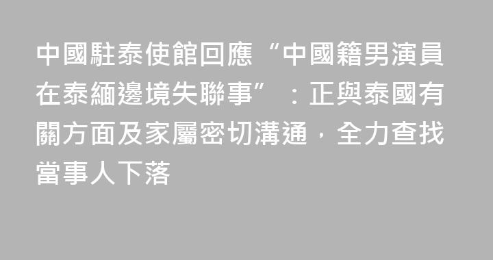 中國駐泰使館回應“中國籍男演員在泰緬邊境失聯事”：正與泰國有關方面及家屬密切溝通，全力查找當事人下落