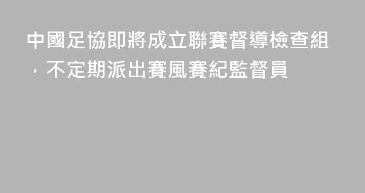 中國足協即將成立聯賽督導檢查組，不定期派出賽風賽紀監督員