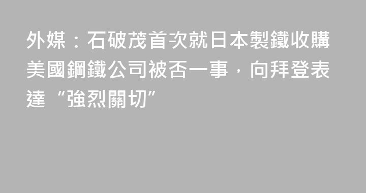 外媒：石破茂首次就日本製鐵收購美國鋼鐵公司被否一事，向拜登表達“強烈關切”