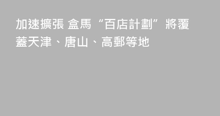 加速擴張 盒馬“百店計劃”將覆蓋天津、唐山、高郵等地