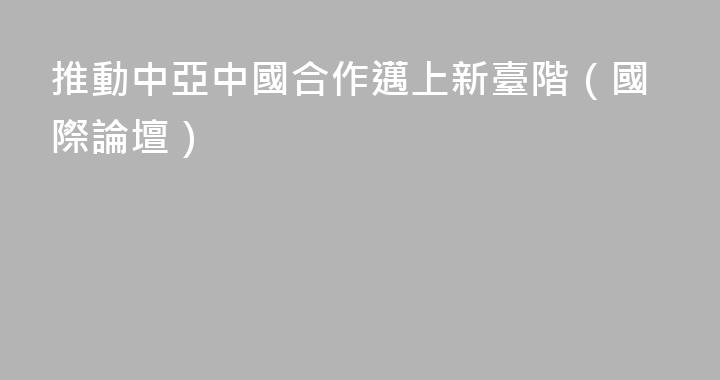 推動中亞中國合作邁上新臺階（國際論壇）