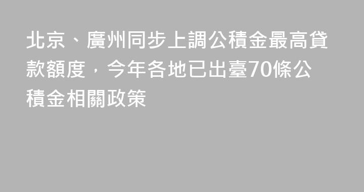 北京、廣州同步上調公積金最高貸款額度，今年各地已出臺70條公積金相關政策