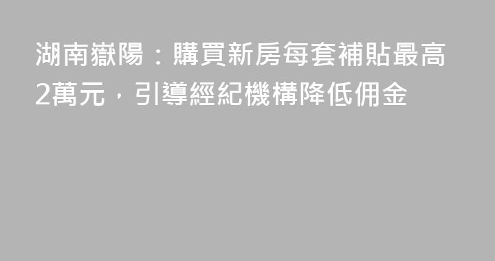 湖南嶽陽：購買新房每套補貼最高2萬元，引導經紀機構降低佣金