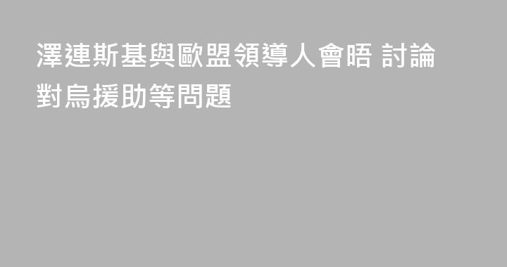 澤連斯基與歐盟領導人會晤 討論對烏援助等問題