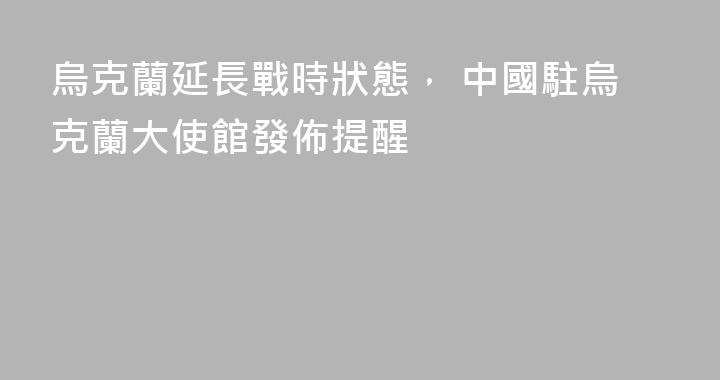 烏克蘭延長戰時狀態， 中國駐烏克蘭大使館發佈提醒