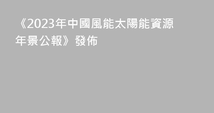 《2023年中國風能太陽能資源年景公報》發佈