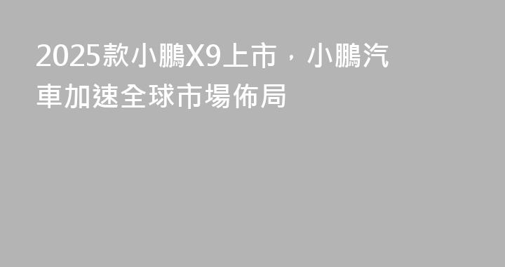 2025款小鵬X9上市，小鵬汽車加速全球市場佈局