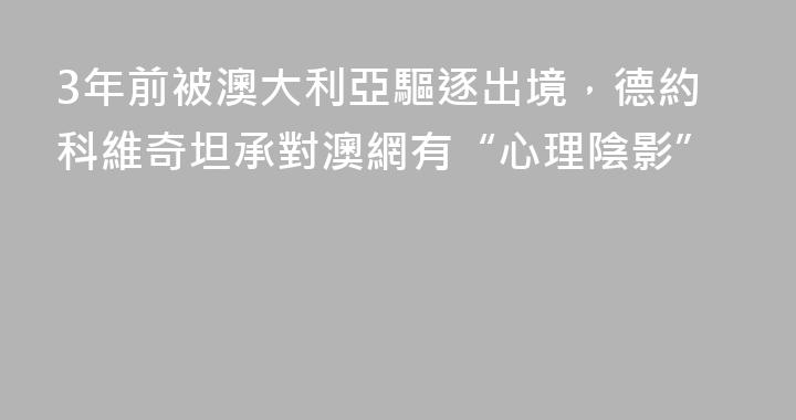 3年前被澳大利亞驅逐出境，德約科維奇坦承對澳網有“心理陰影”