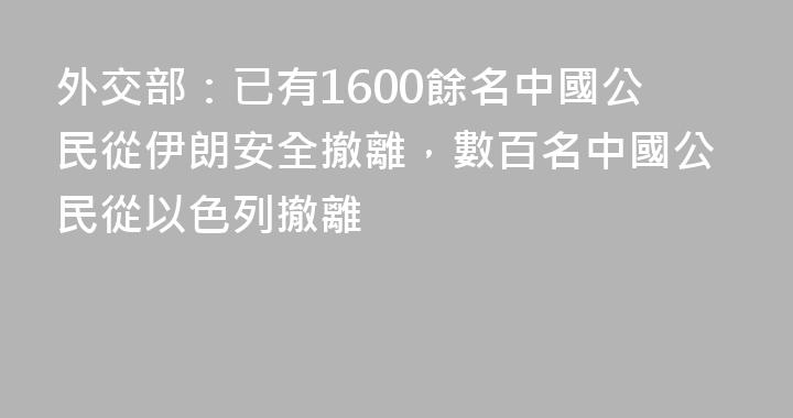 外交部：已有1600餘名中國公民從伊朗安全撤離，數百名中國公民從以色列撤離