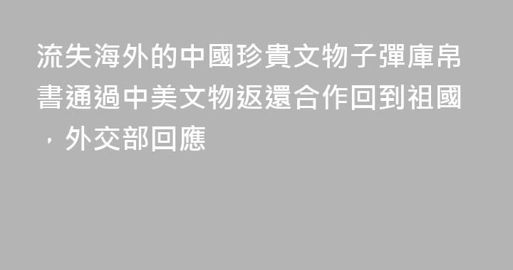 流失海外的中國珍貴文物子彈庫帛書通過中美文物返還合作回到祖國，外交部回應