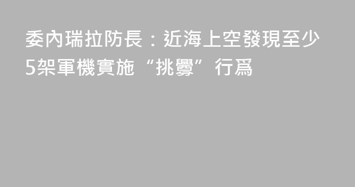 委內瑞拉防長：近海上空發現至少5架軍機實施“挑釁”行爲
