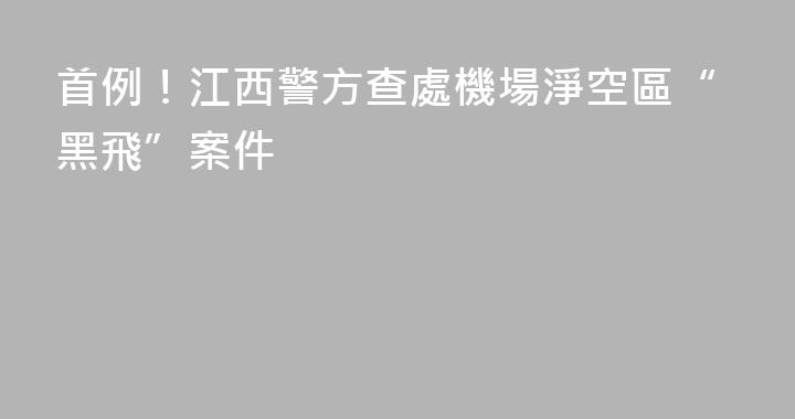 首例！江西警方查處機場淨空區“黑飛”案件