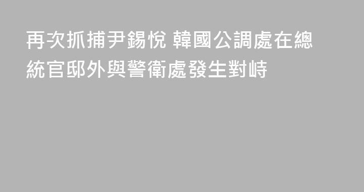 再次抓捕尹錫悅 韓國公調處在總統官邸外與警衛處發生對峙