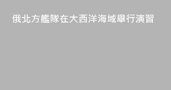 俄北方艦隊在大西洋海域舉行演習