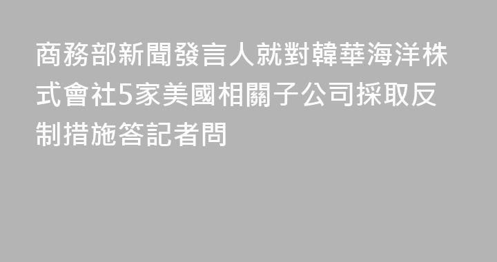 商務部新聞發言人就對韓華海洋株式會社5家美國相關子公司採取反制措施答記者問
