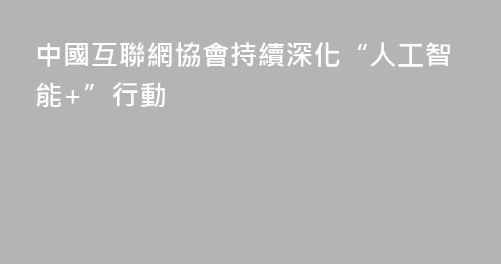 中國互聯網協會持續深化“人工智能+”行動