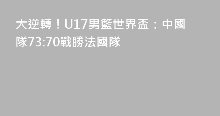 大逆轉！U17男籃世界盃：中國隊73:70戰勝法國隊