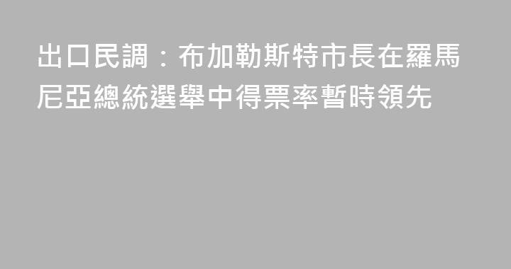 出口民調：布加勒斯特市長在羅馬尼亞總統選舉中得票率暫時領先