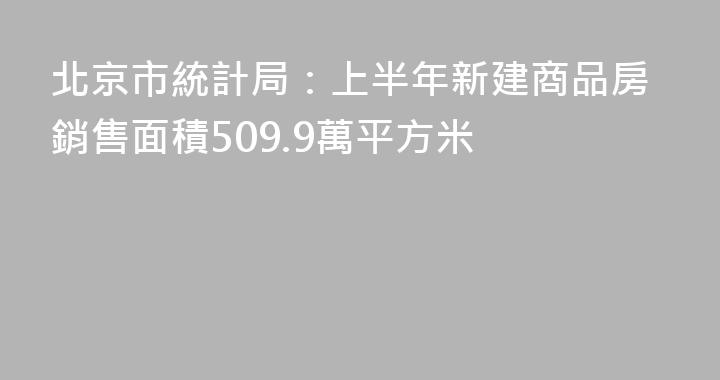 北京市統計局：上半年新建商品房銷售面積509.9萬平方米