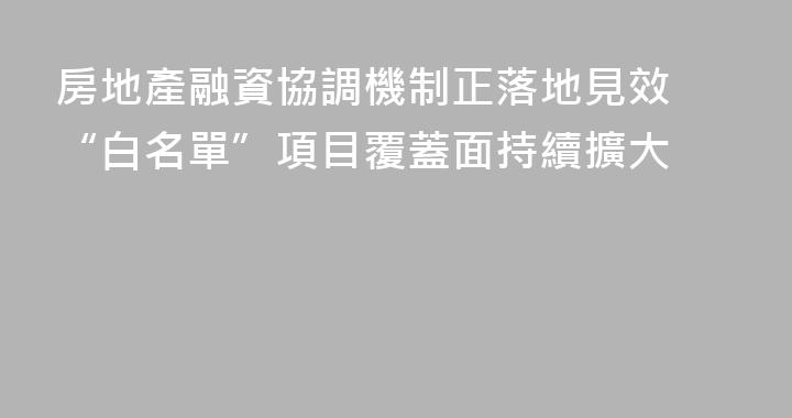 房地產融資協調機制正落地見效 “白名單”項目覆蓋面持續擴大