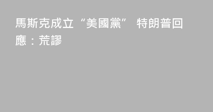 馬斯克成立“美國黨” 特朗普回應：荒謬