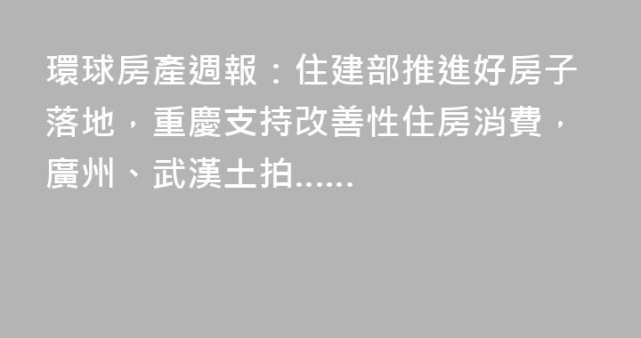 環球房產週報：住建部推進好房子落地，重慶支持改善性住房消費，廣州、武漢土拍……