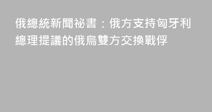 俄總統新聞祕書：俄方支持匈牙利總理提議的俄烏雙方交換戰俘