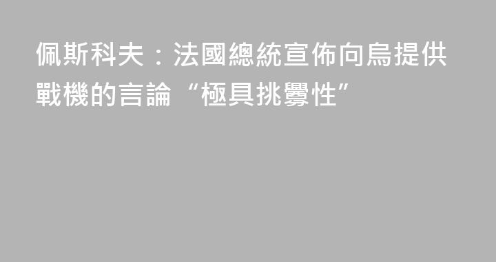 佩斯科夫：法國總統宣佈向烏提供戰機的言論“極具挑釁性”