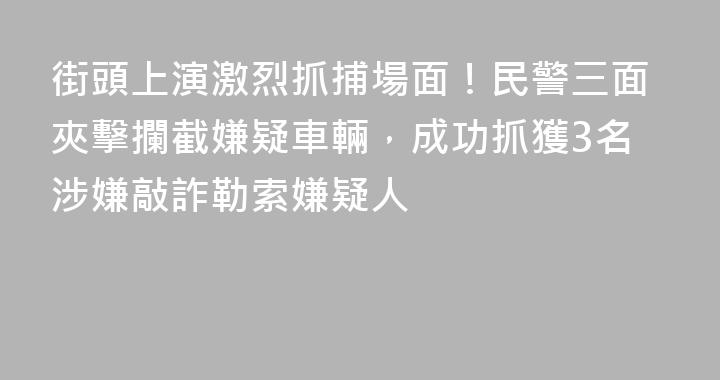 街頭上演激烈抓捕場面！民警三面夾擊攔截嫌疑車輛，成功抓獲3名涉嫌敲詐勒索嫌疑人