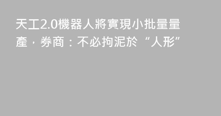 天工2.0機器人將實現小批量量產，券商：不必拘泥於“人形”