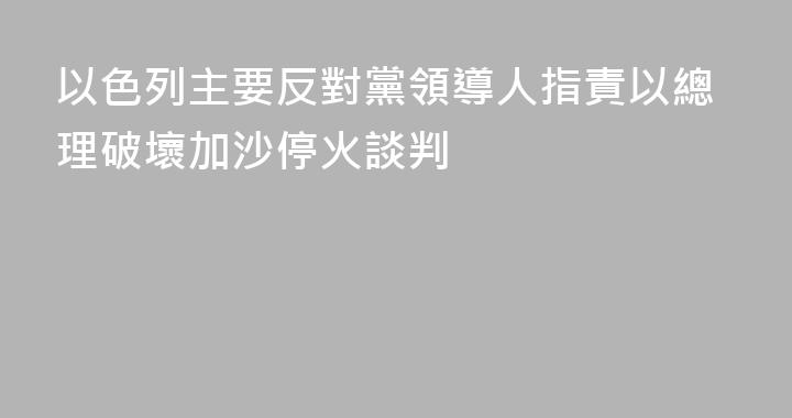 以色列主要反對黨領導人指責以總理破壞加沙停火談判