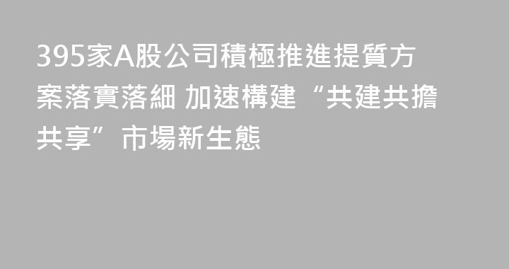 395家A股公司積極推進提質方案落實落細 加速構建“共建共擔共享”市場新生態