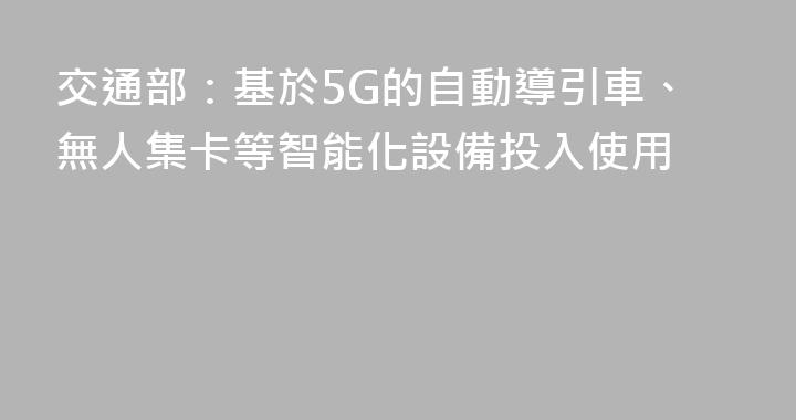 交通部：基於5G的自動導引車、無人集卡等智能化設備投入使用