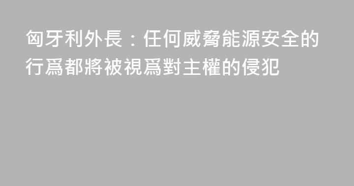 匈牙利外長：任何威脅能源安全的行爲都將被視爲對主權的侵犯