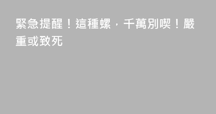 緊急提醒！這種螺，千萬別喫！嚴重或致死