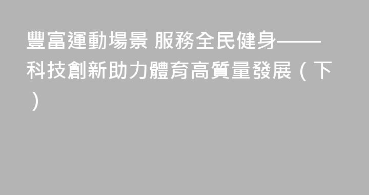 豐富運動場景 服務全民健身——科技創新助力體育高質量發展（下）