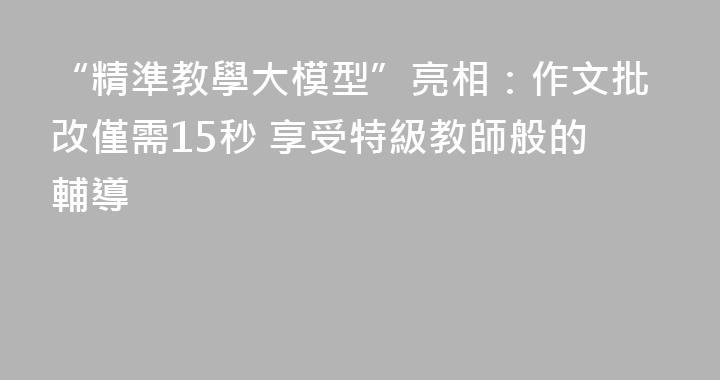 “精準教學大模型”亮相：作文批改僅需15秒 享受特級教師般的輔導