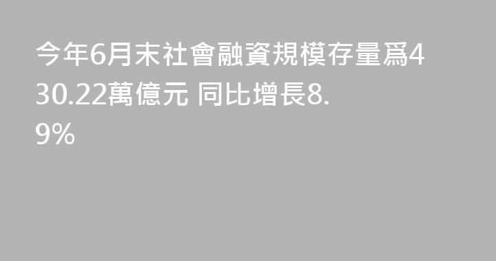 今年6月末社會融資規模存量爲430.22萬億元 同比增長8.9%