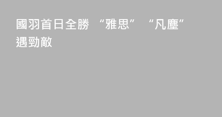 國羽首日全勝 “雅思”“凡塵”遇勁敵