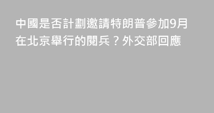 中國是否計劃邀請特朗普參加9月在北京舉行的閱兵？外交部回應