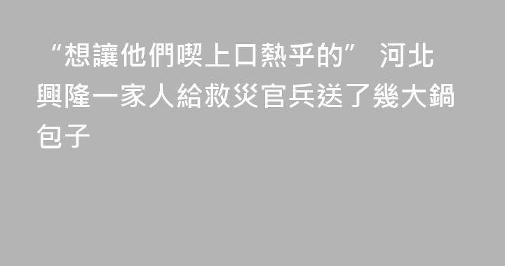 “想讓他們喫上口熱乎的” 河北興隆一家人給救災官兵送了幾大鍋包子