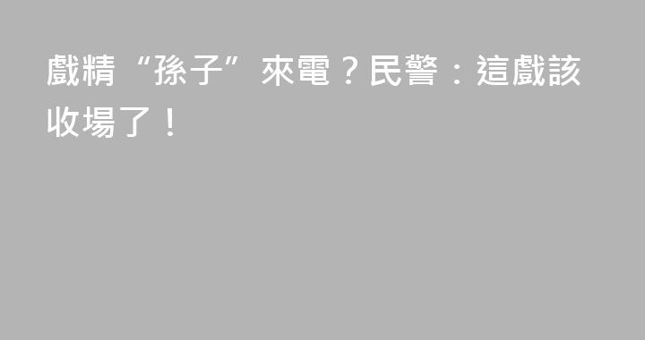 戲精“孫子”來電？民警：這戲該收場了！